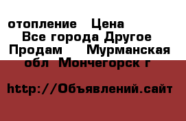 отопление › Цена ­ 50 000 - Все города Другое » Продам   . Мурманская обл.,Мончегорск г.